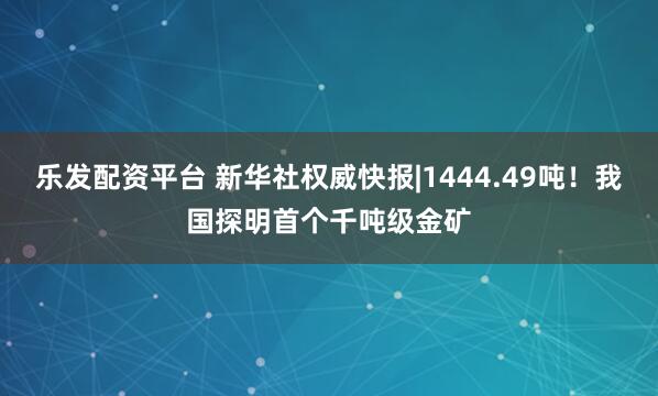 乐发配资平台 新华社权威快报|1444.49吨！我国探明首个千吨级金矿