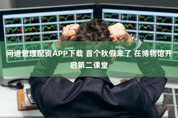 问道管理配资APP下载 首个秋假来了 在博物馆开启第二课堂