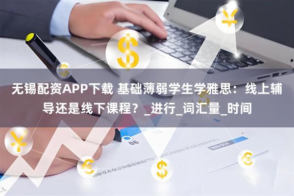 无锡配资APP下载 基础薄弱学生学雅思:线上辅导还是线下课程?_进行_词汇量_时间