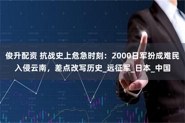 俊升配资 抗战史上危急时刻：2000日军扮成难民入侵云南，差点改写历史_远征军_日本_中国