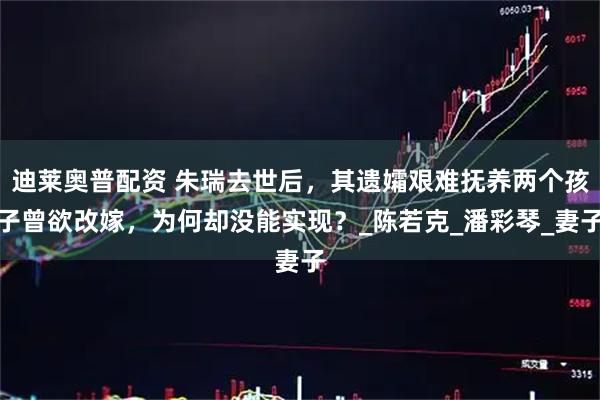 迪莱奥普配资 朱瑞去世后，其遗孀艰难抚养两个孩子曾欲改嫁，为何却没能实现？_陈若克_潘彩琴_妻子