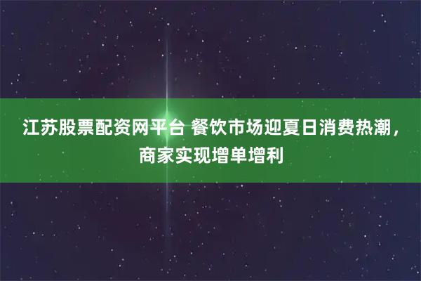 江苏股票配资网平台 餐饮市场迎夏日消费热潮,商家实现增单增利