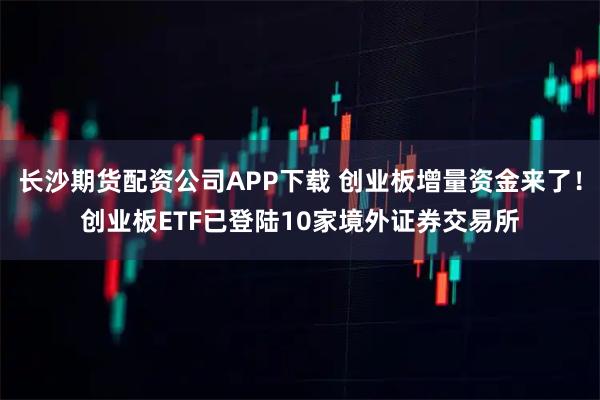 长沙期货配资公司APP下载 创业板增量资金来了！创业板ETF已登陆10家境外证券交易所