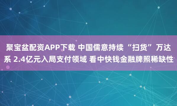 聚宝盆配资APP下载 中国儒意持续 “扫货” 万达系 2.4亿元入局支付领域 看中快钱金融牌照稀缺性