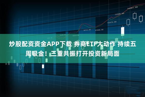 炒股配资资金APP下载 券商ETF大动作 持续五周吸金！三重共振打开投资新局面