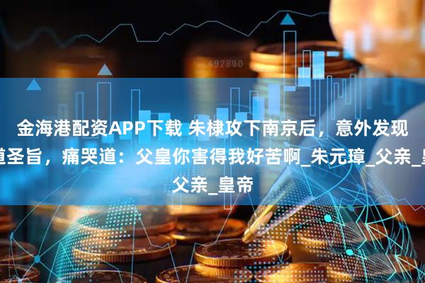 金海港配资APP下载 朱棣攻下南京后，意外发现一道圣旨，痛哭道：父皇你害得我好苦啊_朱元璋_父亲_皇帝