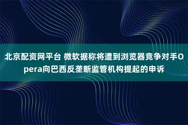 北京配资网平台 微软据称将遭到浏览器竞争对手Opera向巴西反垄断监管机构提起的申诉