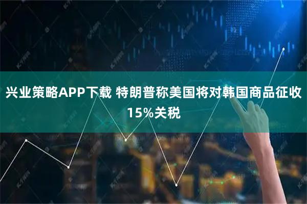 兴业策略APP下载 特朗普称美国将对韩国商品征收15%关税