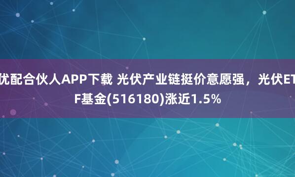 优配合伙人APP下载 光伏产业链挺价意愿强，光伏ETF基金(516180)涨近1.5%