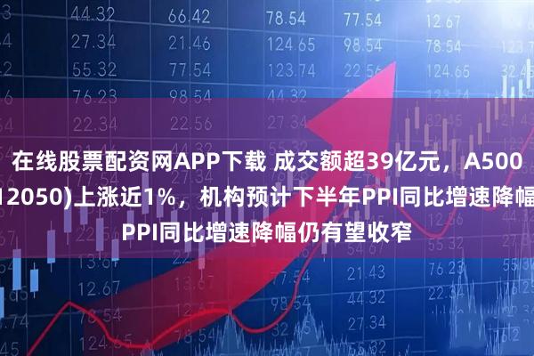 在线股票配资网APP下载 成交额超39亿元，A500ETF基金(512050)上涨近1%，机构预计下半年PPI同比增速降幅仍有望收窄