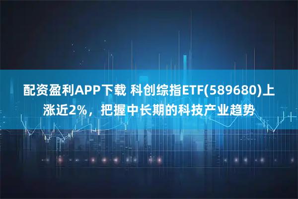 配资盈利APP下载 科创综指ETF(589680)上涨近2%，把握中长期的科技产业趋势