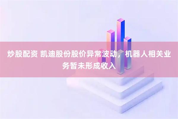 炒股配资 凯迪股份股价异常波动，机器人相关业务暂未形成收入