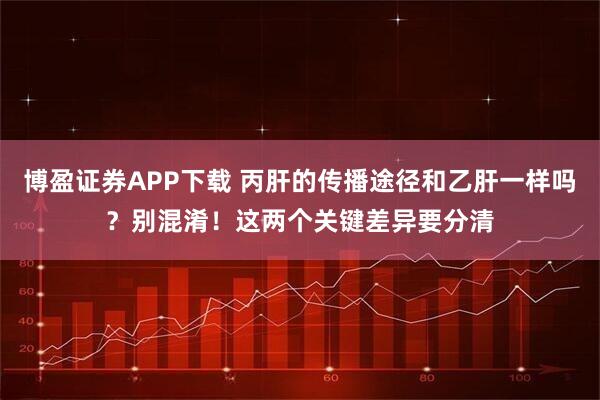 博盈证券APP下载 丙肝的传播途径和乙肝一样吗？别混淆！这两个关键差异要分清