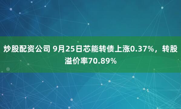 炒股配资公司 9月25日芯能转债上涨0.37%，转股溢价率70.89%