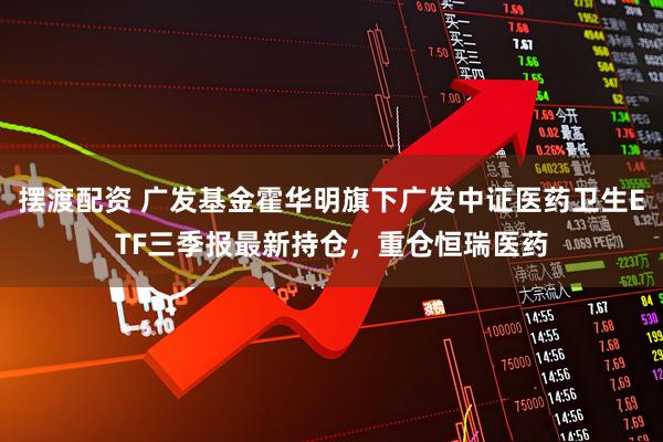 摆渡配资 广发基金霍华明旗下广发中证医药卫生ETF三季报最新持仓，重仓恒瑞医药