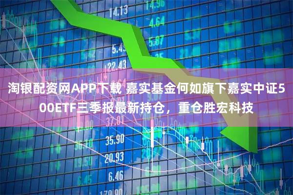 淘银配资网APP下载 嘉实基金何如旗下嘉实中证500ETF三季报最新持仓，重仓胜宏科技