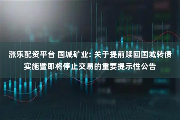涨乐配资平台 国城矿业: 关于提前赎回国城转债实施暨即将停止交易的重要提示性公告