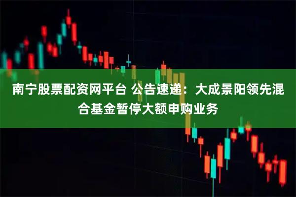 南宁股票配资网平台 公告速递：大成景阳领先混合基金暂停大额申购业务