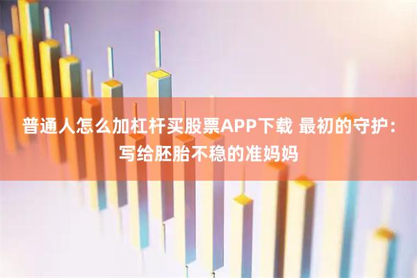 普通人怎么加杠杆买股票APP下载 最初的守护：写给胚胎不稳的准妈妈