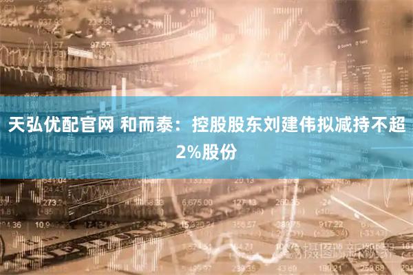 天弘优配官网 和而泰：控股股东刘建伟拟减持不超2%股份