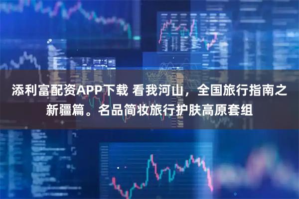 添利富配资APP下载 看我河山，全国旅行指南之新疆篇。名品简妆旅行护肤高原套组