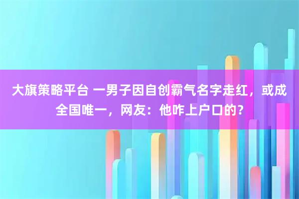 大旗策略平台 一男子因自创霸气名字走红，或成全国唯一，网友：他咋上户口的？