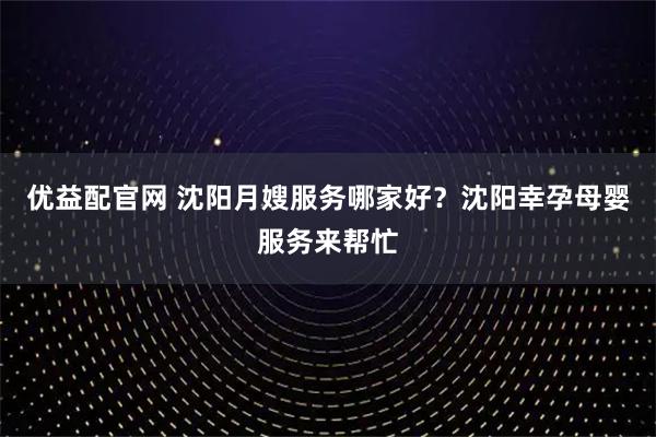 优益配官网 沈阳月嫂服务哪家好？沈阳幸孕母婴服务来帮忙