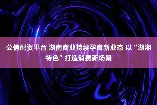 公信配资平台 湖南商业持续孕育新业态 以“湖湘特色”打造消费新场景
