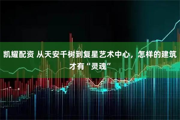 凯耀配资 从天安千树到复星艺术中心，怎样的建筑才有“灵魂”