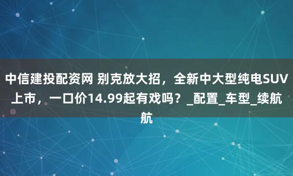 中信建投配资网 别克放大招，全新中大型纯电SUV上市，一口价14.99起有戏吗？_配置_车型_续航