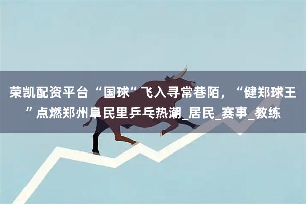 荣凯配资平台 “国球”飞入寻常巷陌，“健郑球王”点燃郑州阜民里乒乓热潮_居民_赛事_教练