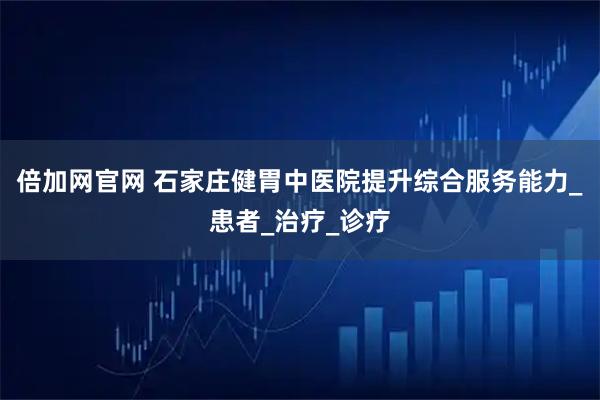 倍加网官网 石家庄健胃中医院提升综合服务能力_患者_治疗_诊疗