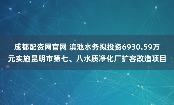 成都配资网官网 滇池水务拟投资6930.59万元实施昆明市第七、八水质净化厂扩容改造项目