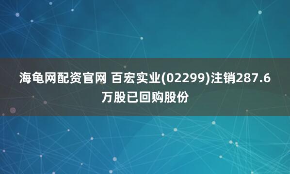 海龟网配资官网 百宏实业(02299)注销287.6万股已回购股份
