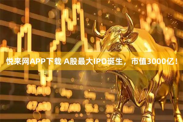 悦来网APP下载 A股最大IPO诞生,市值3000亿!