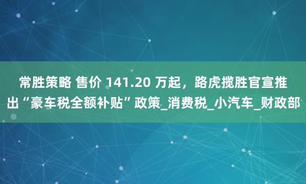 常胜策略 售价 141.20 万起，路虎揽胜官宣推出“豪车税全额补贴”政策_消费税_小汽车_财政部