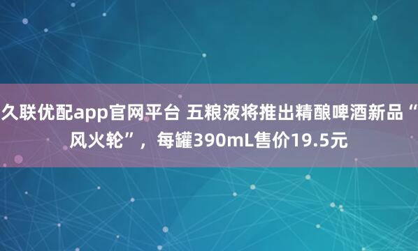 久联优配app官网平台 五粮液将推出精酿啤酒新品“风火轮”，每罐390mL售价19.5元