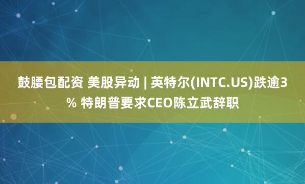 鼓腰包配资 美股异动 | 英特尔(INTC.US)跌逾3% 特朗普要求CEO陈立武辞职