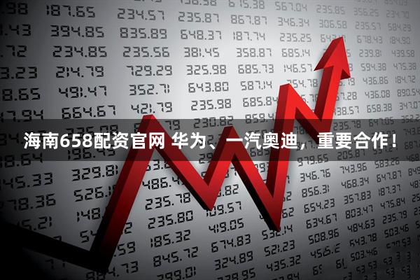 海南658配资官网 华为、一汽奥迪,重要合作!