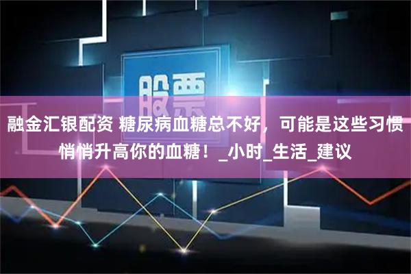 融金汇银配资 糖尿病血糖总不好，可能是这些习惯悄悄升高你的血糖！_小时_生活_建议