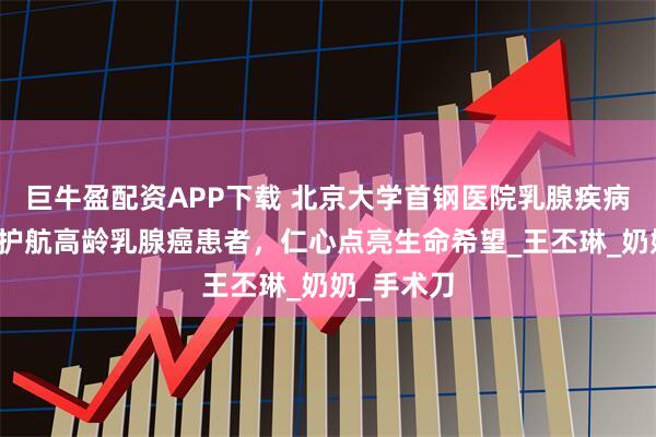 巨牛盈配资APP下载 北京大学首钢医院乳腺疾病科：精术护航高龄乳腺癌患者，仁心点亮生命希望_王丕琳_奶奶_手术刀