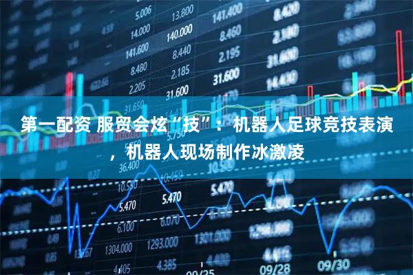 第一配资 服贸会炫“技”：机器人足球竞技表演，机器人现场制作冰激凌