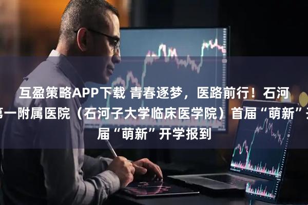 互盈策略APP下载 青春逐梦，医路前行！石河子大学第一附属医院（石河子大学临床医学院）首届“萌新”开学报到