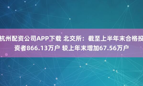 杭州配资公司APP下载 北交所：截至上半年末合格投资者866.13万户 较上年末增加67.56万户